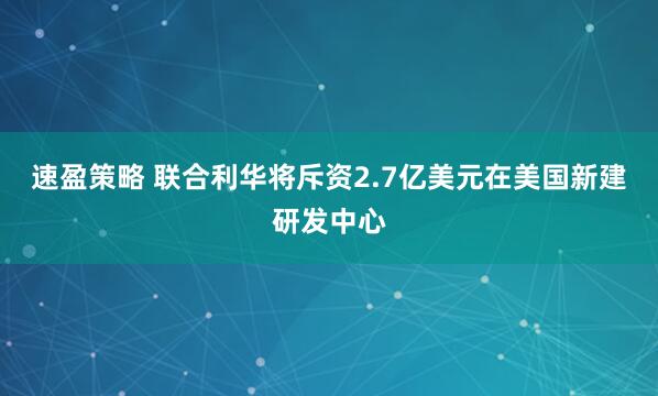 速盈策略 联合利华将斥资2.7亿美元在美国新建研发中心