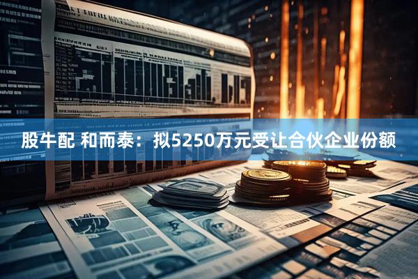 股牛配 和而泰：拟5250万元受让合伙企业份额
