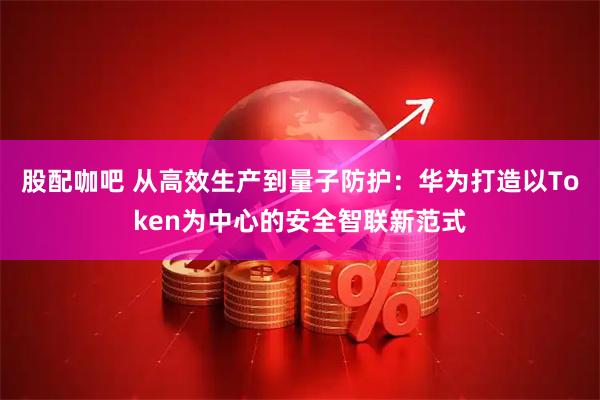 股配咖吧 从高效生产到量子防护：华为打造以Token为中心的安全智联新范式
