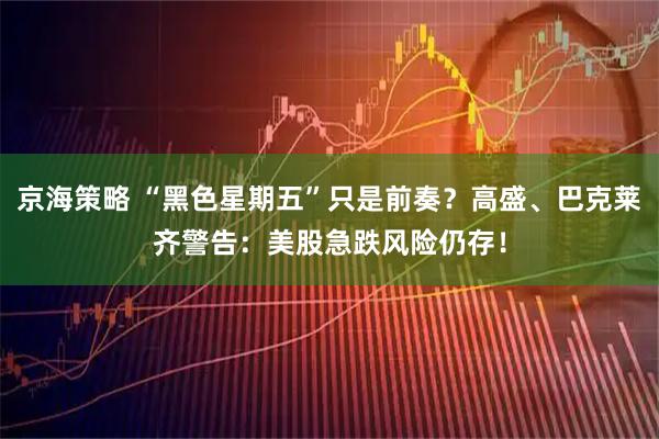 京海策略 “黑色星期五”只是前奏？高盛、巴克莱齐警告：美股急跌风险仍存！