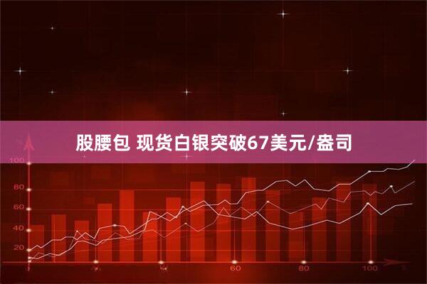股腰包 现货白银突破67美元/盎司