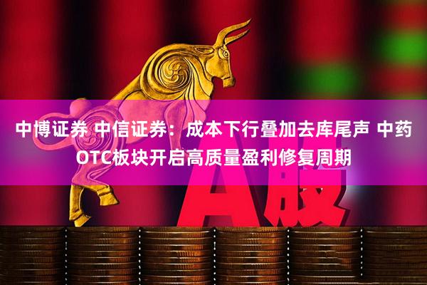 中博证券 中信证券：成本下行叠加去库尾声 中药OTC板块开启高质量盈利修复周期