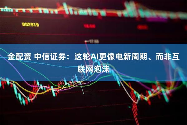 金配资 中信证券：这轮AI更像电新周期、而非互联网泡沫