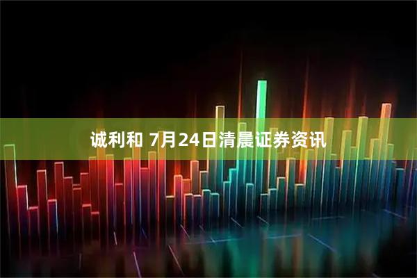 诚利和 7月24日清晨证券资讯