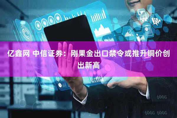 亿鑫网 中信证券：刚果金出口禁令或推升铜价创出新高