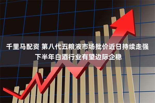 千里马配资 第八代五粮液市场批价近日持续走强 下半年白酒行业有望边际企稳